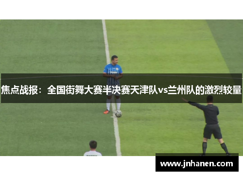 焦点战报：全国街舞大赛半决赛天津队vs兰州队的激烈较量